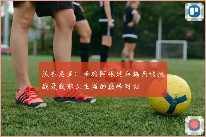 沃齐尼亚：面对阿根廷和梅西的挑战是我职业生涯的巅峰时刻