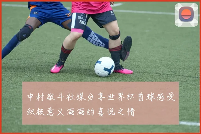 中村敬斗社媒分享世界杯首球感受积极意义满满的喜悦之情