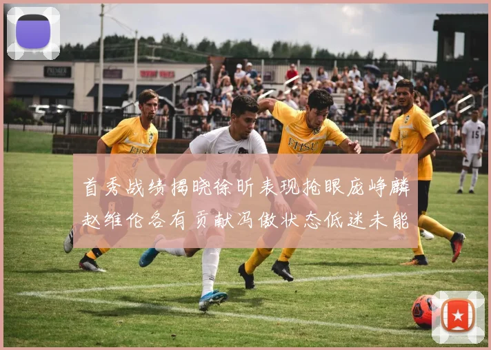 首秀战绩揭晓徐昕表现抢眼庞峥麟赵维伦各有贡献冯傲状态低迷未能得分