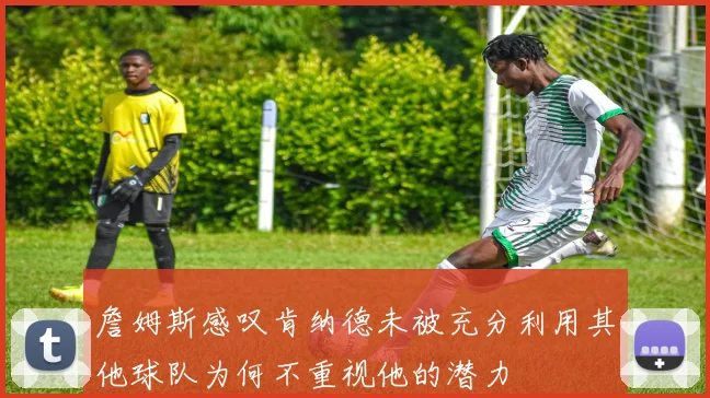 詹姆斯感叹肯纳德未被充分利用其他球队为何不重视他的潜力