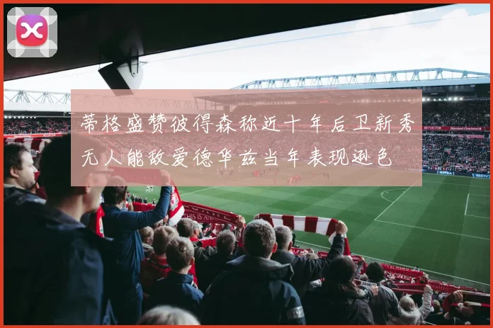 蒂格盛赞彼得森称近十年后卫新秀无人能敌爱德华兹当年表现逊色