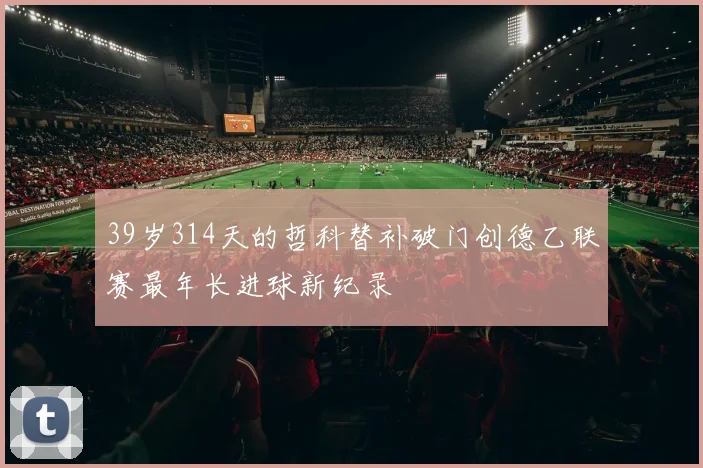 39岁314天的哲科替补破门创德乙联赛最年长进球新纪录