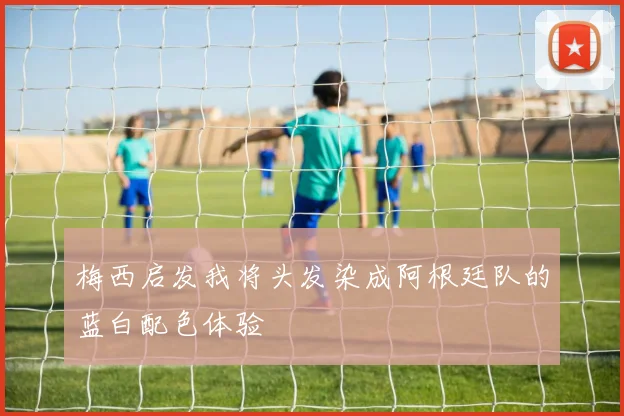 梅西启发我将头发染成阿根廷队的蓝白配色体验