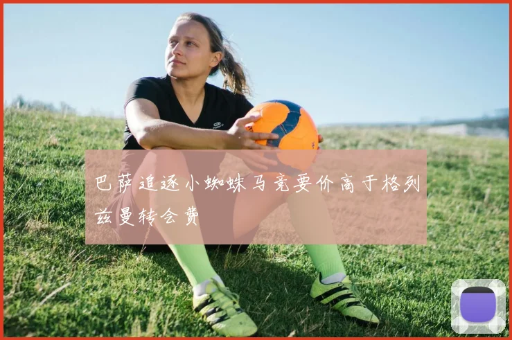 巴萨追逐小蜘蛛马竞要价高于格列兹曼转会费