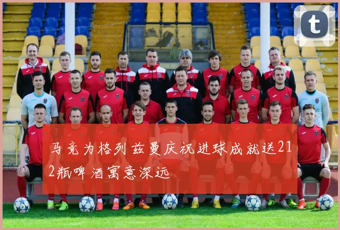 马竞为格列兹曼庆祝进球成就送212瓶啤酒寓意深远