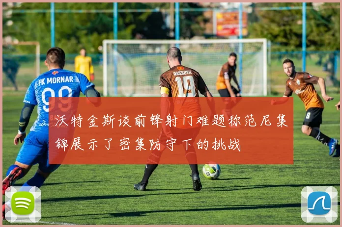 沃特金斯谈前锋射门难题称范尼集锦展示了密集防守下的挑战