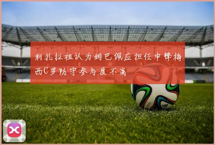 利扎拉祖认为姆巴佩应担任中锋梅西C罗防守参与度不高