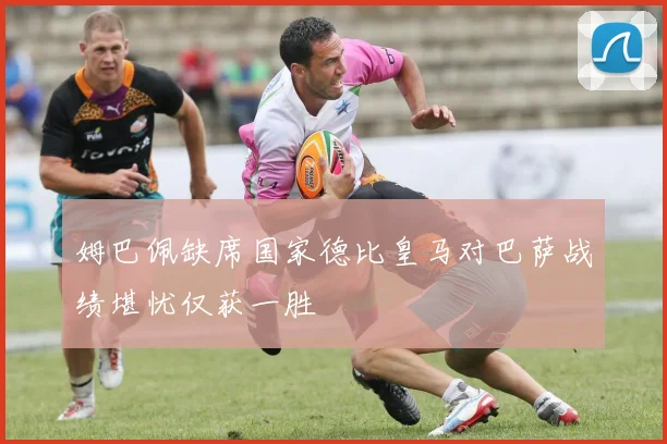 姆巴佩缺席国家德比皇马对巴萨战绩堪忧仅获一胜