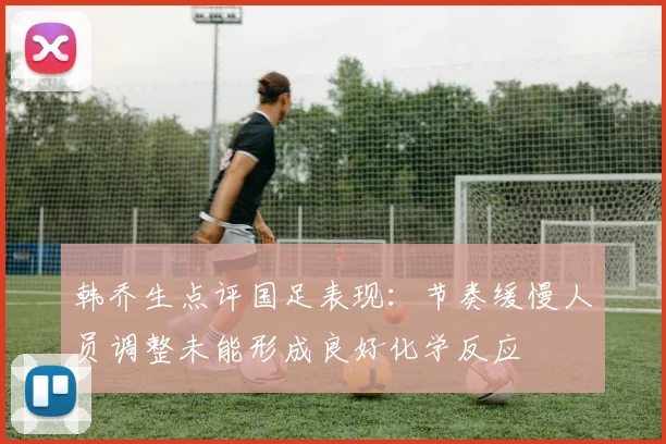 韩乔生点评国足表现：节奏缓慢人员调整未能形成良好化学反应