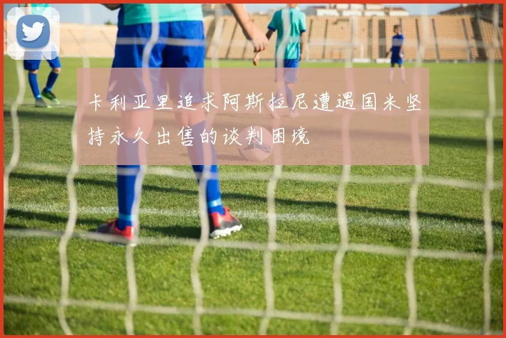 卡利亚里追求阿斯拉尼遭遇国米坚持永久出售的谈判困境